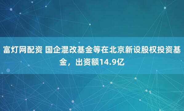 富灯网配资 国企混改基金等在北京新设股权投资基金，出资额14.9亿
