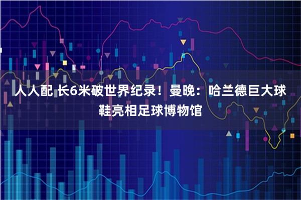 人人配 长6米破世界纪录！曼晚：哈兰德巨大球鞋亮相足球博物馆