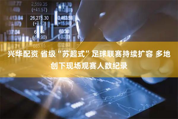 兴华配资 省级“苏超式”足球联赛持续扩容 多地创下现场观赛人数纪录
