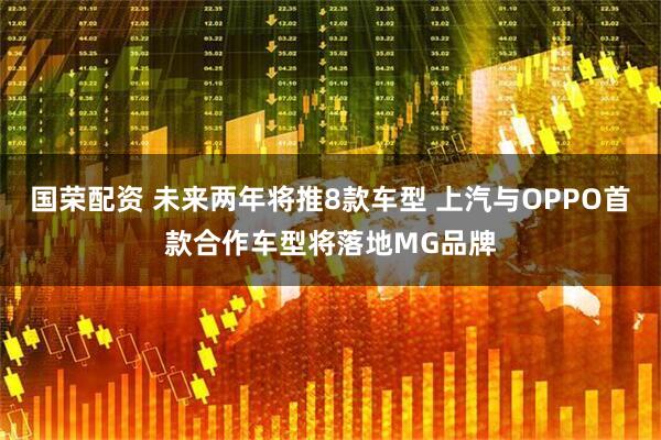 国荣配资 未来两年将推8款车型 上汽与OPPO首款合作车型将落地MG品牌