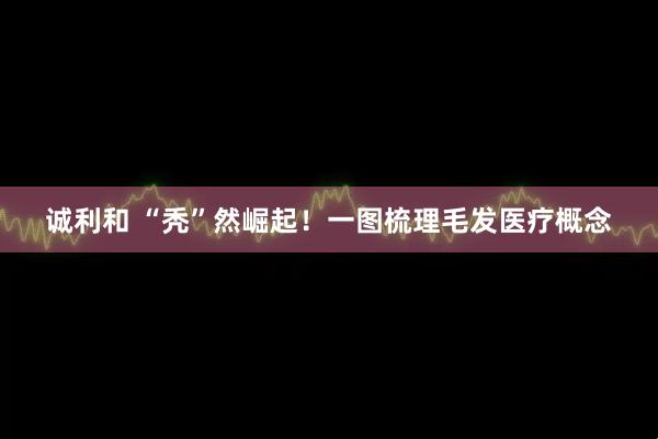 诚利和 “秃”然崛起！一图梳理毛发医疗概念