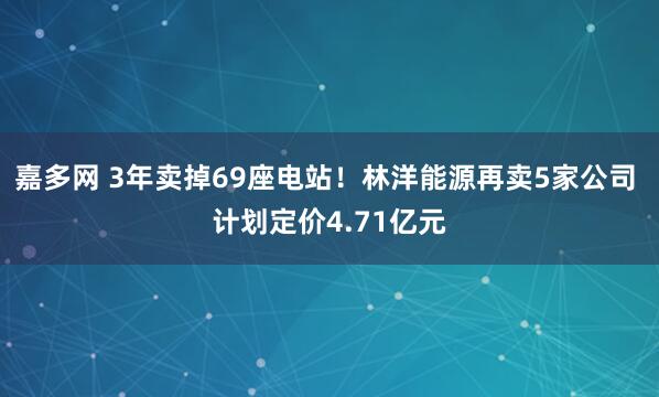 嘉多网 3年卖掉69座电站！林洋能源再卖5家公司 计划定价4.71亿元