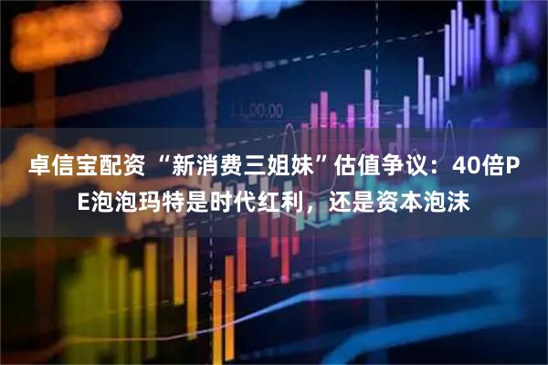 卓信宝配资 “新消费三姐妹”估值争议：40倍PE泡泡玛特是时代红利，还是资本泡沫