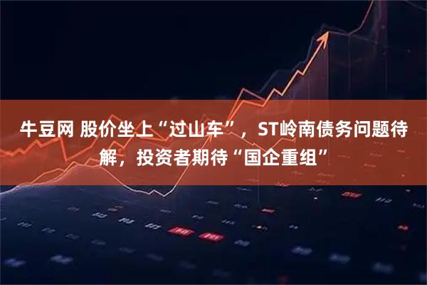 牛豆网 股价坐上“过山车”，ST岭南债务问题待解，投资者期待“国企重组”
