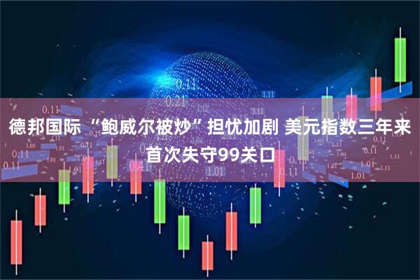 德邦国际 “鲍威尔被炒”担忧加剧 美元指数三年来首次失守99关口