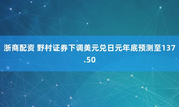 浙商配资 野村证券下调美元兑日元年底预测至137.50