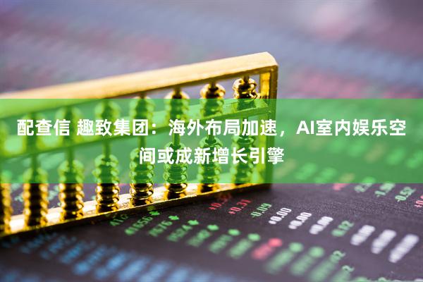 配查信 趣致集团：海外布局加速，AI室内娱乐空间或成新增长引擎
