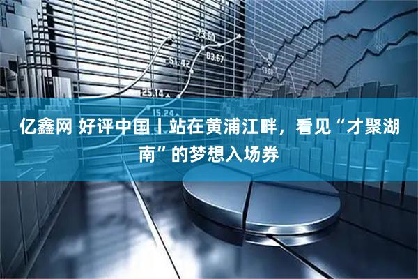 亿鑫网 好评中国丨站在黄浦江畔,看见“才聚湖南”的梦想入场券