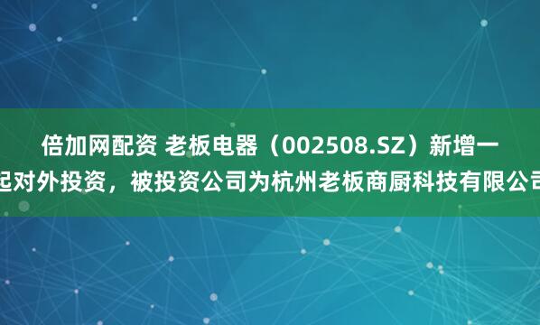 倍加网配资 老板电器（002508.SZ）新增一起对外投资，被投资公司为杭州老板商厨科技有限公司