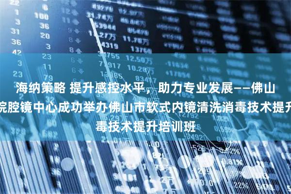 海纳策略 提升感控水平,助力专业发展——佛山市二医院腔镜中心成功举办佛山市软式内镜清洗消毒技术提升培训班