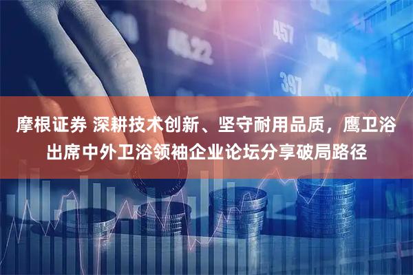 摩根证券 深耕技术创新、坚守耐用品质,鹰卫浴出席中外卫浴领袖企业论坛分享破局路径