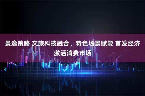 景逸策略 文旅科技融合、特色场景赋能 首发经济激活消费市场