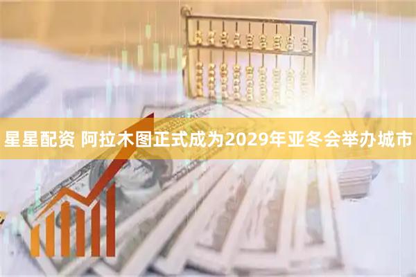 星星配资 阿拉木图正式成为2029年亚冬会举办城市