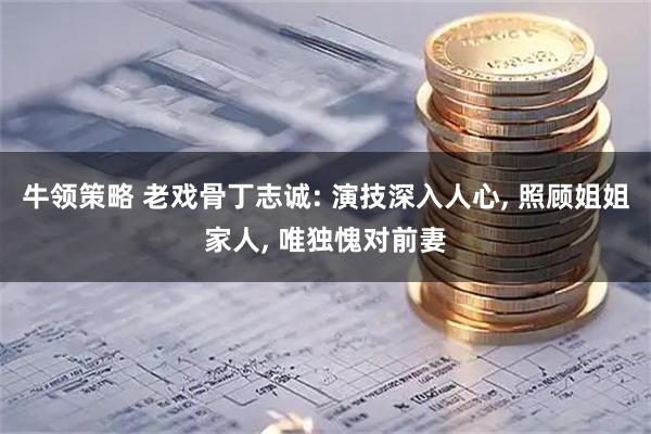 牛领策略 老戏骨丁志诚: 演技深入人心, 照顾姐姐家人, 唯独愧对前妻