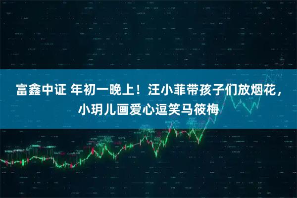 富鑫中证 年初一晚上！汪小菲带孩子们放烟花，小玥儿画爱心逗笑马筱梅