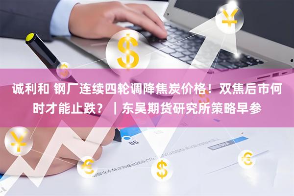 诚利和 钢厂连续四轮调降焦炭价格！双焦后市何时才能止跌？｜东吴期货研究所策略早参
