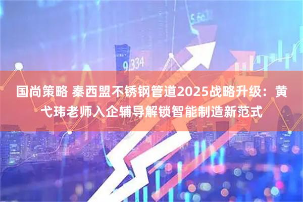 国尚策略 秦西盟不锈钢管道2025战略升级:黄弋玮老师入企辅导解锁智能制造新范式