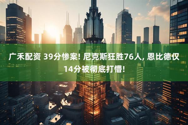 广禾配资 39分惨案! 尼克斯狂胜76人, 恩比德仅14分被彻底打懵!