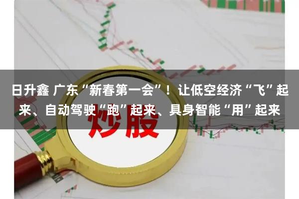 日升鑫 广东“新春第一会”！让低空经济“飞”起来、自动驾驶“跑”起来、具身智能“用”起来