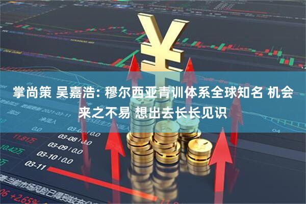 掌尚策 吴嘉浩: 穆尔西亚青训体系全球知名 机会来之不易 想出去长长见识